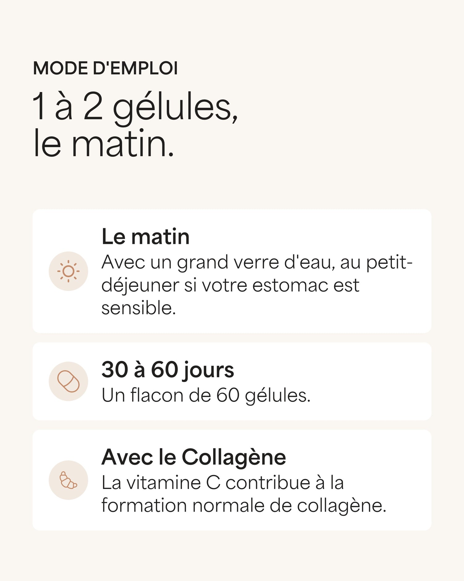 Mode d'emploi 1 à 2 gélules, le matin. Le matin Avec un grand verre d'eau, au petit-déjeuner si votre estomac est sensible. 30 à 60 jours Un flacon de 60 gélules. Avec le Collagène La vitamine C contribue à la formation normale de