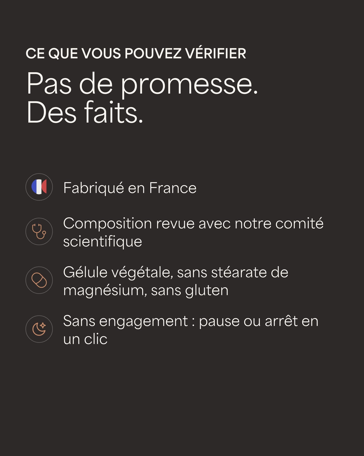 Ce que vous pouvez vérifier Pas de promesse. Des faits. Fabriqué en France Composition revue avec notre comité scientifique Gélule végétale, sans stéarate de magnésium, sans gluten Sans engagement : pause ou arrêt en un