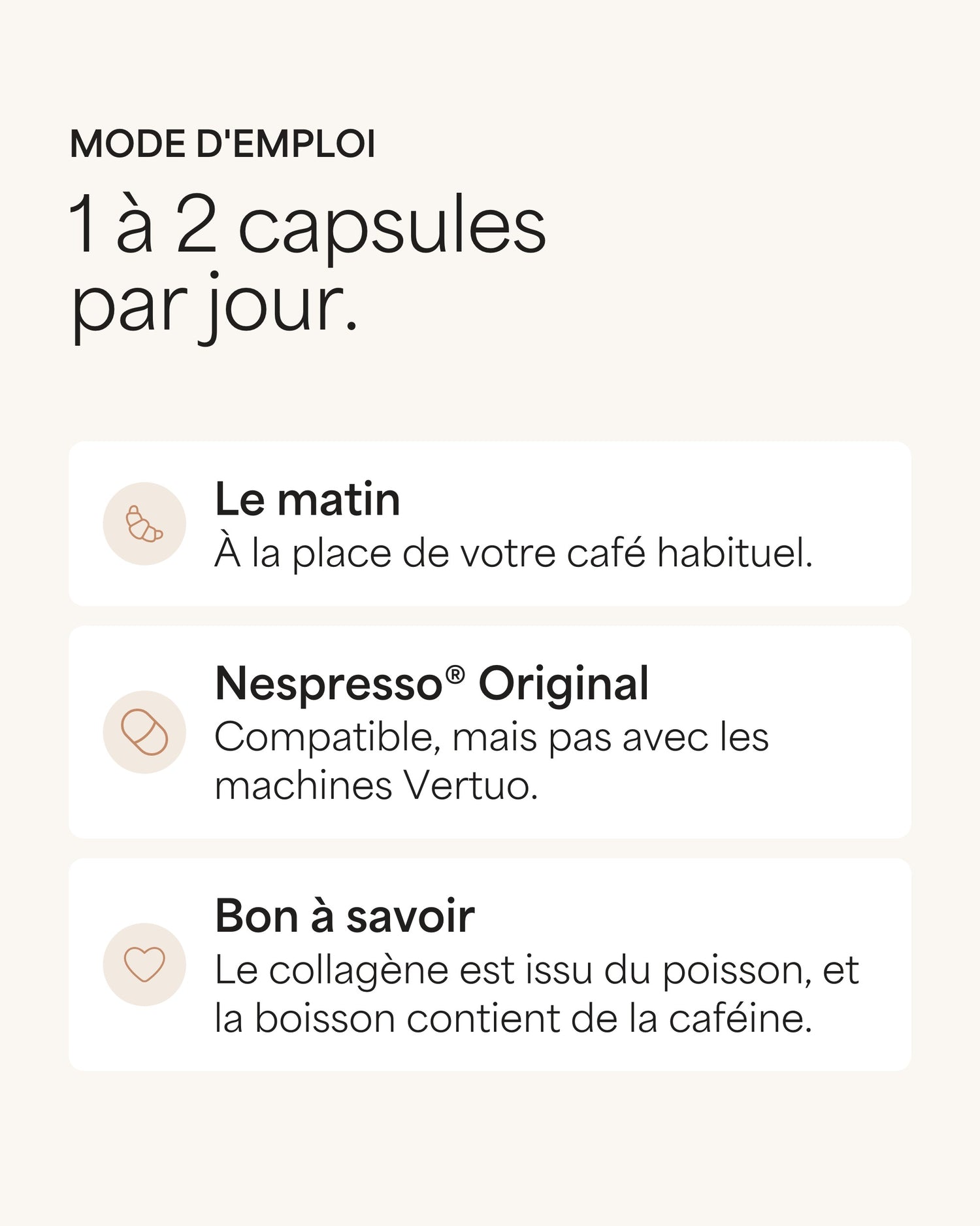 Mode d'emploi 1 à 2 capsules par jour. Le matin À la place de votre café habituel. Nespresso® Original Compatible, mais pas avec les machines Vertuo. Bon à savoir Le collagène est issu du poisson, et la boisson contient de la