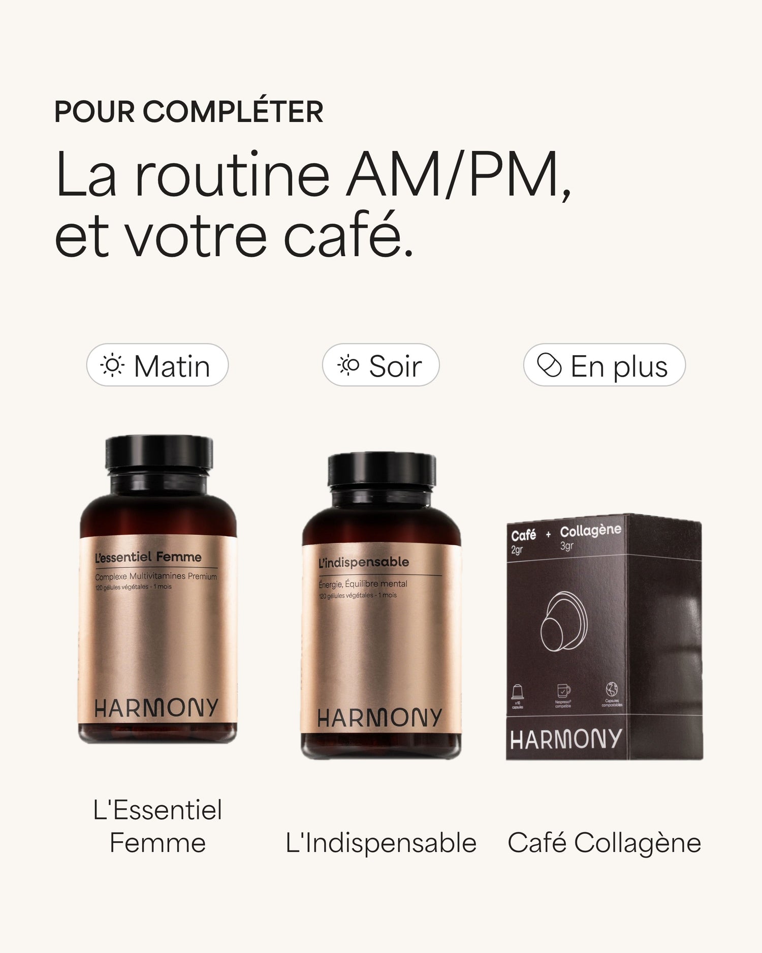 Pour compléter La routine AM/PM, et votre café. Matin L'Essentiel Femme Soir L'Indispensable En plus Café