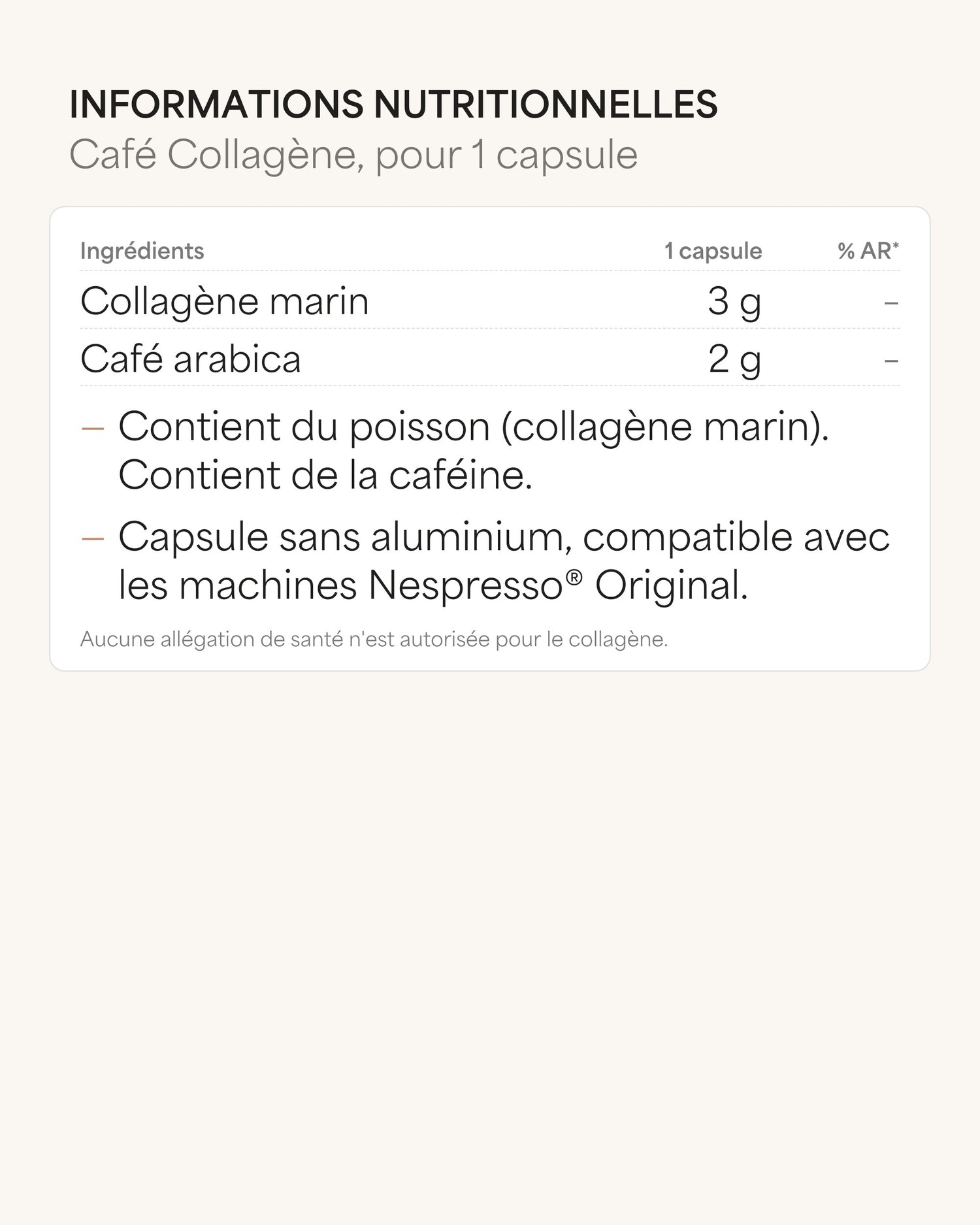 Informations nutritionnelles Café Collagène, pour 1 capsule Ingrédients 1 capsule % AR* Collagène marin 3 g – Café arabica 2 g – : Contient du poisson (collagène marin). Contient de la caféine. : Capsule sans aluminium, compatible avec les