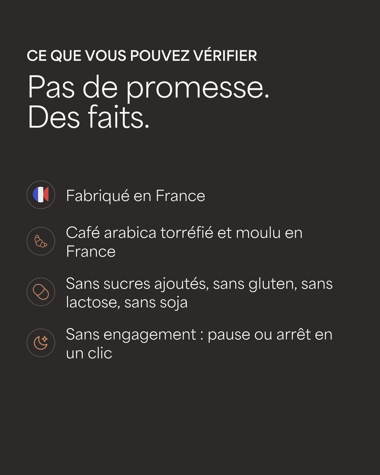 Ce que vous pouvez vérifier Pas de promesse. Des faits. Fabriqué en France Café arabica torréfié et moulu en France Sans sucres ajoutés, sans gluten, sans lactose, sans soja Sans engagement : pause ou arrêt en un